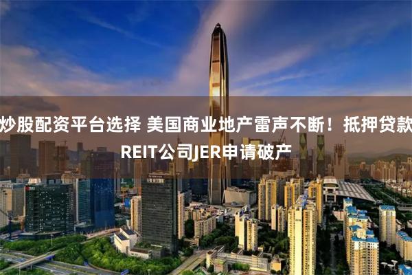 炒股配资平台选择 美国商业地产雷声不断！抵押贷款REIT公司JER申请破产