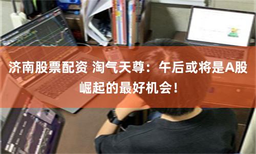 济南股票配资 淘气天尊：午后或将是A股崛起的最好机会！