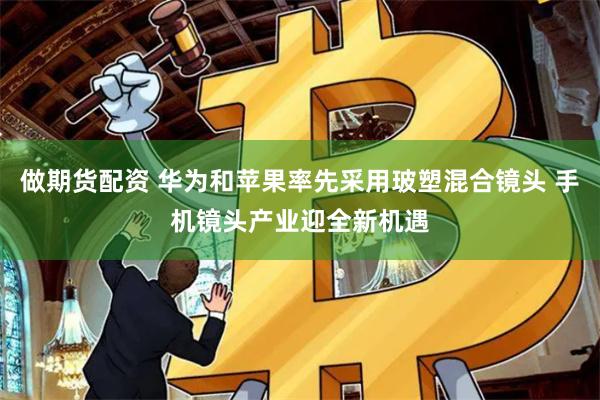 做期货配资 华为和苹果率先采用玻塑混合镜头 手机镜头产业迎全新机遇