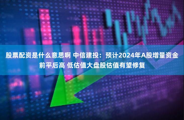 股票配资是什么意思啊 中信建投：预计2024年A股增量资金前平后高 低估值大盘股估值有望修复