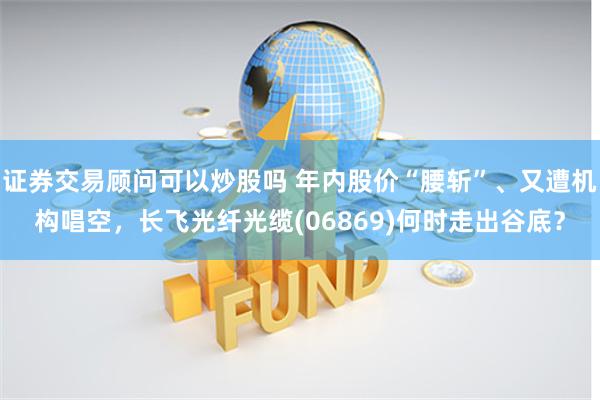 证券交易顾问可以炒股吗 年内股价“腰斩”、又遭机构唱空，长飞光纤光缆(06869)何时走出谷底？