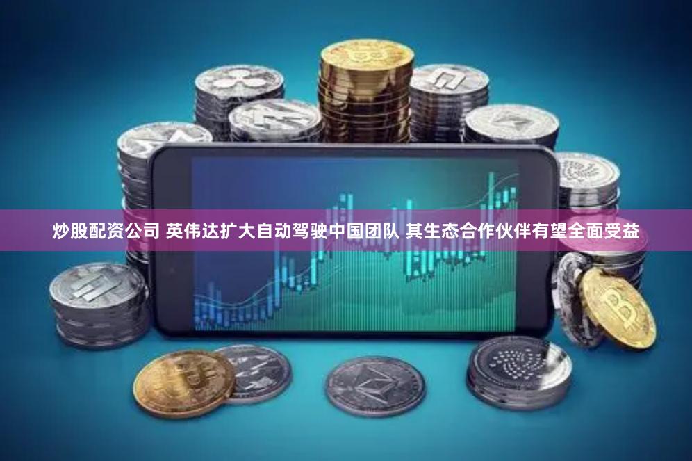 炒股配资公司 英伟达扩大自动驾驶中国团队 其生态合作伙伴有望全面受益