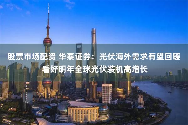 股票市场配资 华泰证券：光伏海外需求有望回暖 看好明年全球光伏装机高增长