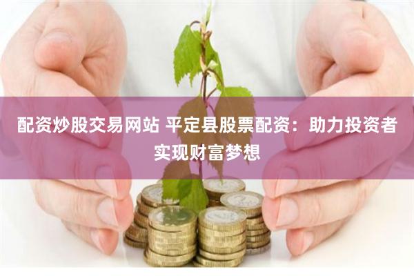 配资炒股交易网站 平定县股票配资：助力投资者实现财富梦想