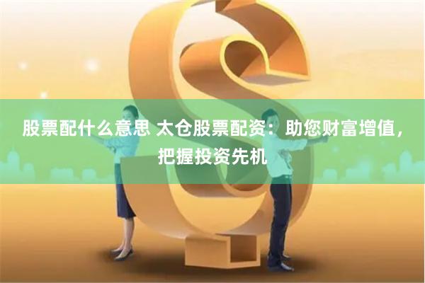 股票配什么意思 太仓股票配资：助您财富增值，把握投资先机