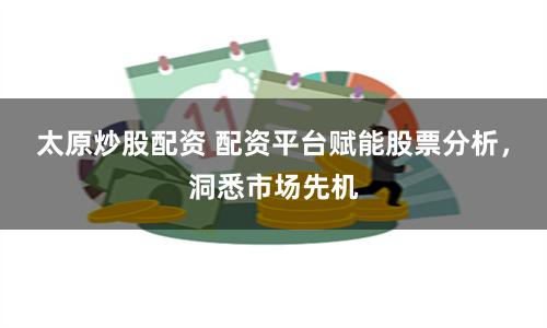 太原炒股配资 配资平台赋能股票分析，洞悉市场先机
