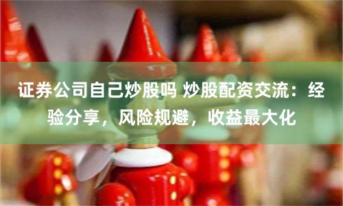 证券公司自己炒股吗 炒股配资交流：经验分享，风险规避，收益最大化