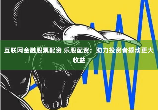 互联网金融股票配资 乐股配资：助力投资者撬动更大收益