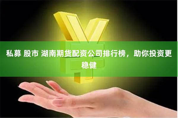 私募 股市 湖南期货配资公司排行榜，助你投资更稳健