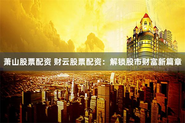 萧山股票配资 财云股票配资：解锁股市财富新篇章