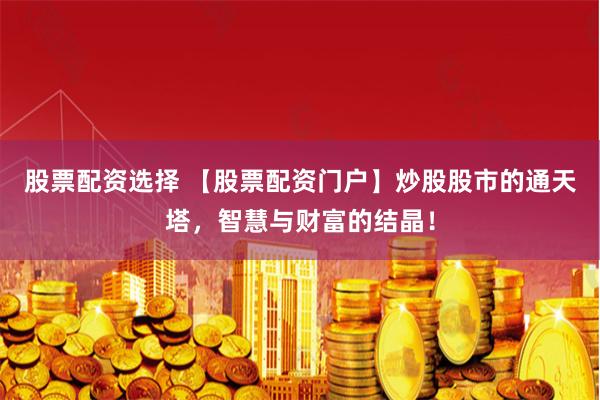 股票配资选择 【股票配资门户】炒股股市的通天塔，智慧与财富的结晶！
