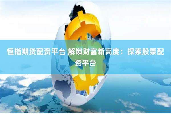 恒指期货配资平台 解锁财富新高度：探索股票配资平台