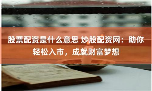 股票配资是什么意思 炒股配资网：助你轻松入市，成就财富梦想