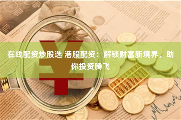 在线配资炒股选 港股配资：解锁财富新境界，助你投资腾飞