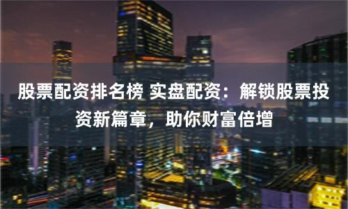 股票配资排名榜 实盘配资：解锁股票投资新篇章，助你财富倍增