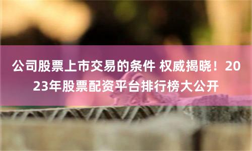 公司股票上市交易的条件 权威揭晓！2023年股票配资平台排行榜大公开