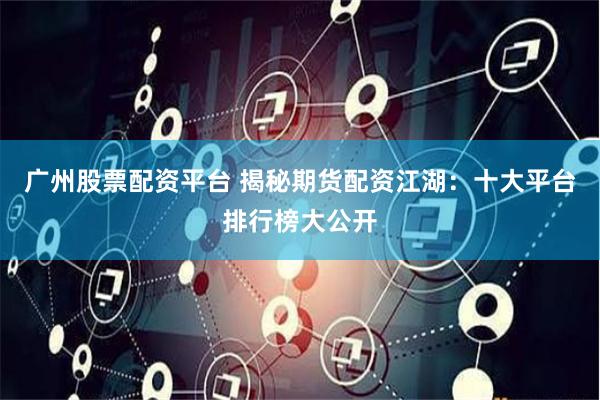 广州股票配资平台 揭秘期货配资江湖：十大平台排行榜大公开