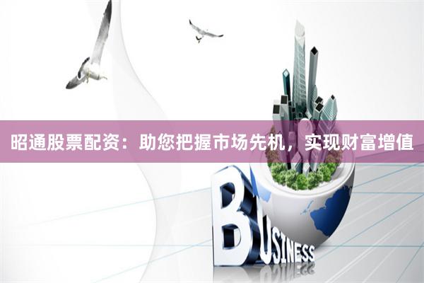 昭通股票配资：助您把握市场先机，实现财富增值