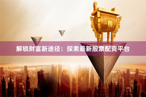 解锁财富新途径：探索最新股票配资平台