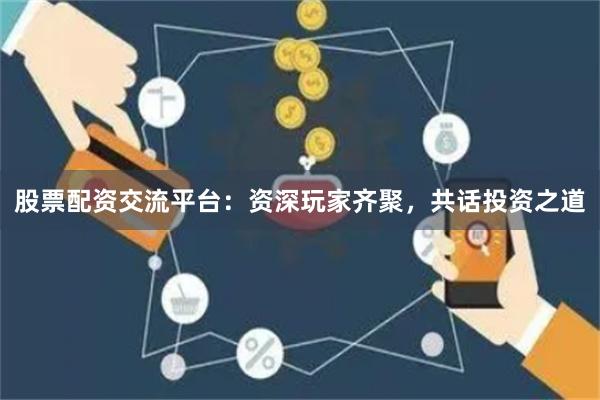 股票配资交流平台：资深玩家齐聚，共话投资之道